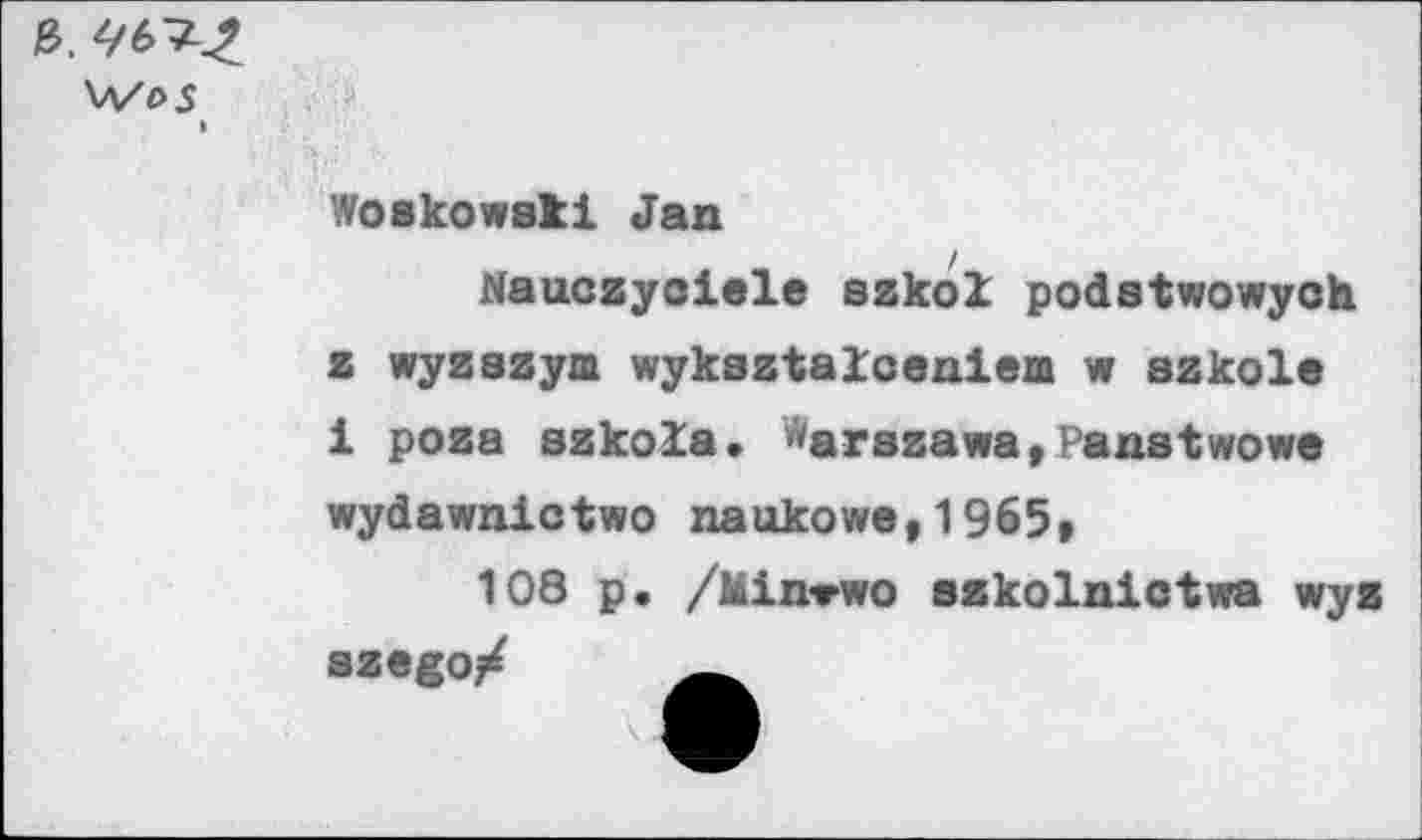 ﻿ь. чь^-z
\A/t>S
»
Woakowati Jan
Nauczyoiele azkol podstwowych z wyzazym wykaztaloeniem w azkole 1 poza azkola. ^arszawa,Panatwowe
wydawnictwo naukowe,1965»
108 p. /Min-rwo szkolnictwa wyz szego/